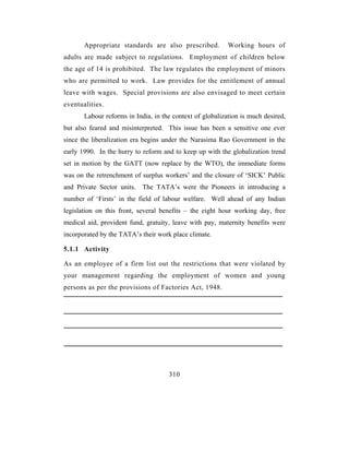 Appropriate standards are also prescribed.          Working hours of
adults are made subject to regulations. Employment of children below
the age of 14 is prohibited. The law regulates the employment of minors
who are permitted to work. Law provides for the entitlement of annual
leave with wages. Special provisions are also envisaged to meet certain
eventualities.
       Labour reforms in India, in the context of globalization is much desired,
but also feared and misinterpreted. This issue has been a sensitive one ever
since the liberalization era begins under the Narasima Rao Government in the
early 1990. In the hurry to reform and to keep up with the globalization trend
set in motion by the GATT (now replace by the WTO), the immediate forms
was on the retrenchment of surplus workers’ and the closure of ‘SICK’ Public
and Private Sector units. The TATA’s were the Pioneers in introducing a
number of ‘Firsts’ in the field of labour welfare. Well ahead of any Indian
legislation on this front, several benefits – the eight hour working day, free
medical aid, provident fund, gratuity, leave with pay, maternity benefits were
incorporated by the TATA’s their work place climate.

5.1.1 Activity

As an employee of a firm list out the restrictions that were violated by
your management regarding the employment of women and young
persons as per the provisions of Factories Act, 1948.




                                     310
 