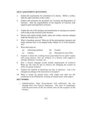 SELF-ASSESSMENT QUESTIONS

1.    Explain the requirements for constitution of a factory. Define a worker,
      State the rights and duties of the worker.
2.    Explain and enumerate the procedure for Licensing and Registration of
      Factories. State the responsibilities of the Inspector of Factories with
      regard to grant and registration of license.


3.    Explain the role of the designer and manufacturer in carrying out research
      work in day-to-day activities of the factories.
4.    Discuss and explain briefly health, safety and welfare measures adopted
      under the Factories Act, 1948.
5.    What is hazardous process? What are all the precautionary measures and
      safety measures have to be adopted under Chapter IV-A of the Factories
      Act?
6.    Write short notes on:
        (a)    Self-acting machines         (b)     Creches
        (c)    Canteen                      (d)     Precaution in case of fire.
7.    Explain in detail the working hours prescribed for an adult woman
      and young person, who are workers in a factory with regard to
      timings, duration, overtime, etc.
8.    How a factory manager avoids double employment of workers?
      What are the rules he has to observe for changing the system of
      shifts for group workers?
9.    Explain the method of declaring rest day in factories. Can it be
      changed according to the discretion of occupier?
10. What is meant by annual leave with wages and what are the
    conditions to be fulfilled for availing of annual leave with wages?
KEY WORDS

     o Administration: State Governments will administer the Act
       through their own Factory Inspectors. The onus of compliance
       with the provisions of the Act wholly rests on the occupier of the
       Factory.




                                      312
 
