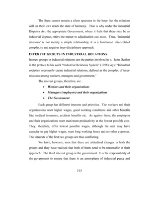 The State cannot remain a silent spectator in the hope that the relations
will on their own reach the state of harmony. That is why under the industrial
Disputes Act, the appropriate Government, where it feels that there may be an
industrial dispute, refers the matter to adjudication suo moto. Thus, “industrial
relations’ is not merely a simple relationship; it is a functional, inter-related
complexity and requires inter-disciplinary approach.

INTEREST GROUPS IN INDUSTRIAL RELATIONS
Interest groups in industrial relations are the parties involved in it. John Dunlop
in the preface to his work “Industrial Relations System” (1958) says: “Industrial
societies necessarily create industrial relations, defined as the complex of inter-
relations among workers, managers and government,”
       The interest groups, therefore, are:
           •   Workers and their organizations
           •   Managers (employers) and their organizations
           •   The Government

       Each group has different interests and priorities. The workers and their
organizations want higher wages, good working conditions and other benefits
like medical insurance, accident benefits etc. As against these, the employers
and their organizations want maximum productivity at the lowest possible cost.
They, therefore, offer lowest possible wages, although the unit may have
capacity to pay higher wages, want long working hours and no other expenses.
The interests of the first two groups are thus conflicting.
       We have, however, seen that there are attitudinal changes in both the
groups and they have realised that both of them need to be reasonable in their
approach. The third interest group is the government. It is the responsibility of
the government to ensure that there is an atmosphere of industrial peace and


                                        315
 