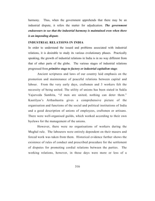 harmony.      Thus, when the government apprehends that there may be an
industrial dispute, it refers the matter for adjudication. The government
endeavours to see that the industrial harmony is maintained even when there
is an impending dispute.

INDUSTRIAL RELATIONS IN INDIA
In order to understand the issued and problems associated with industrial
relations, it is desirable to study its various evolutionary phases. Practically
speaking, the growth of industrial relations in India is in no way different from
that of other parts of the globe.      The various stages of industrial relations
progressed from primitive stage to factory or industrial capitalism stage.
       Ancient scriptures and laws of our country laid emphasis on the
promotion and maintenance of peaceful relations between capital and
labour.    From the very early days, craftsmen and 3 workers felt the
necessity of being united. The utility of unions has been stated in Sukla
Yajurveda Samhita, “if men are united, nothing can deter them.”
Kautilyas’s     Arthashastra   gives     a    comprehensive    picture   of   the
organisation and functions of the social and political institutions of India
and a good description of unions of employees, craftsmen or artisans.
There were well-organised guilds, which worked according to their own
byelaws for the management of the unions.
       However, there were no organisations of workers during the
Mughal rule. The labourers were entirely dependent on their masers and
forced work was taken from them. Historical evidence further shows the
existence of rules of conduct and prescribed procedure for the settlement
of disputes for promoting cordial relations between the parties.              The
working relations, however, in those days were more or less of a



                                        316
 