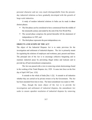 personal character and are very much distinguishable from the present-
day industrial relations as have gradually developed with the growth of
large scale industries.
       A study of modern industrial relations in India can be made in three
distinct phases.
       The first phase can be considered to have commenced from the middle of
       the nineteenth century and ended by the end of the First World War.
       The second phase comprises the period thereafter till the attainment of
       independence in 1947, and
       The third phase represents the post-independence era.

OBJECTS AND SCOPE OF THE ACT
The object of the Industrial Disputes Act is to make provision for the
investigation and settlement of industrial disputes. The Act is primarily meant
for regulating the relations of employers and workmen, past, present and future.
The principal aim of the Act is to encourage collective bargaining and to
maintain industrial peace by preventing illegal strikes and lockouts and to
provide lay off and retrenchment compensation.
       The Act was passed with a view to removing certain shortcomings found
in the working of the Trade Disputes Act, 1929. It came into force on the first
day of April 1947 [sec. 1(3)].
       It extends to the whole of India [Sec.1 (2)]. It extends to all industries
whether they are carried on by private owners or by the Government. The Act
has been amended from time to time. The latest amendment was made in 1984.
       Thus, though the main object of the Act is to provide for
investigation and settlement of industrial disputes, the amendment Act
seeks to ensure speedier resolution of industrial disputes by removing



                                      317
 