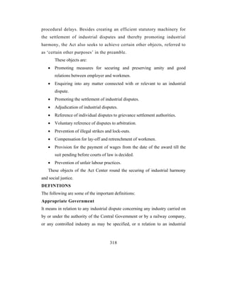 procedural delays. Besides creating an efficient statutory machinery for
the settlement of industrial disputes and thereby promoting industrial
harmony, the Act also seeks to achieve certain other objects, referred to
as ‘certain other purposes’ in the preamble.
       These objects are:
   •   Promoting measures for securing and preserving amity and good
       relations between employer and workmen.
   •   Enquiring into any matter connected with or relevant to an industrial
       dispute.
   •   Promoting the settlement of industrial disputes.
   •   Adjudication of industrial disputes.
   •   Reference of individual disputes to grievance settlement authorities.
   •   Voluntary reference of disputes to arbitration.
   •   Prevention of illegal strikes and lock-outs.
   •   Compensation for lay-off and retrenchment of workmen.
   •   Provision for the payment of wages from the date of the award till the
       suit pending before courts of law is decided.
   •   Prevention of unfair labour practices.
   These objects of the Act Center round the securing of industrial harmony
and social justice.
DEFINTIONS
The following are some of the important definitions:
Appropriate Government
It means in relation to any industrial dispute concerning any industry carried on
by or under the authority of the Central Government or by a railway company,
or any controlled industry as may be specified, or n relation to an industrial



                                       318
 