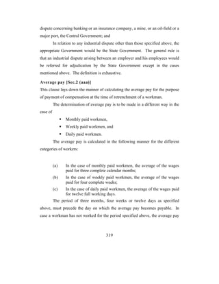 dispute concerning banking or an insurance company, a mine, or an oil-field or a
major port, the Central Government; and
          In relation to any industrial dispute other than those specified above, the
appropriate Government would be the State Government. The general rule is
that an industrial dispute arising between an employer and his employees would
be referred for adjudication by the State Government except in the cases
mentioned above. The definition is exhaustive.

Average pay [Sec.2 (aaa)]
This clause lays down the manner of calculating the average pay for the purpose
of payment of compensation at the time of retrenchment of a workman.
          The determination of average pay is to be made in a different way in the
case of
                 Monthly paid workmen,
                 Weekly paid workmen, and
                 Daily paid workmen.
          The average pay is calculated in the following manner for the different
categories of workers:


          (a)    In the case of monthly paid workmen, the average of the wages
                 paid for three complete calendar months;
          (b)    In the case of weekly paid workmen, the average of the wages
                 paid for four complete weeks;
          (c)    In the case of daily paid workmen, the average of the wages paid
                 for twelve full working days.
          The period of three months, four weeks or twelve days as specified
above, must precede the day on which the average pay becomes payable. In
case a workman has not worked for the period specified above, the average pay



                                         319
 