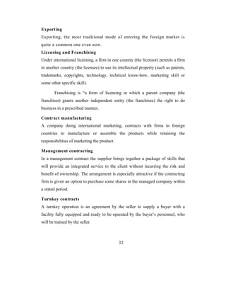 Exporting
Exporting, the most traditional mode of entering the foreign market is
quite a common one even now.
Licensing and Franchising
Under international licensing, a firm in one country (the licensor) permits a firm
in another country (the licensee) to use its intellectual property (such as patents,
trademarks, copyrights, technology, technical know-how, marketing skill or
some other specific skill).

        Franchising is “a form of licensing in which a parent company (the
franchiser) grants another independent entity (the franchisee) the right to do
business in a prescribed manner.

Contract manufacturing
A company doing international marketing, contracts with firms in foreign
countries to manufacture or assemble the products while retaining the
responsibilities of marketing the product.

Management contracting
In a management contract the supplier brings together a package of skills that
will provide an integrated service to the client without incurring the risk and
benefit of ownership. The arrangement is especially attractive if the contracting
firm is given an option to purchase some shares in the managed company within
a stated period.

Turnkey contracts
A turnkey operation is an agreement by the seller to supply a buyer with a
facility fully equipped and ready to be operated by the buyer’s personnel, who
will be trained by the seller.



                                             32
 