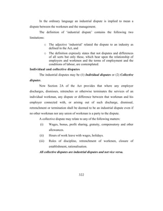 In the ordinary language an industrial dispute is implied to mean a
dispute between the workmen and the management.
       The definition of ‘industrial dispute’ contains the following two
limitations:

               o The adjective ‘industrial’ related the dispute to an industry as
                 defined in the Act, and
               o The definition expressly states that not disputes and differences
                 of all sorts but only these, which bear upon the relationship of
                 employers and workmen and the terms of employment and the
                 conditions of labour, are contemplated.
Individual and collective disputes
       The industrial disputes may be (1) Individual disputes or (2) Collective
disputes.
       Now Section 2A of the Act provides that where any employer
discharges, dismisses, retrenches or otherwise terminates the services of an
individual workman, any dispute or difference between that workman and his
employer connected with, or arising out of such discharge, dismissal,
retrenchment or termination shall be deemed to be an industrial dispute even if
no other workman nor any union of workman is a party to the dispute.
       A collective dispute may relate to any of the following matters:
        (i)       Wages, bonus, profit sharing, gratuity, compensatory and other
                  allowances.
        (ii)      Hours of work leave with wages, holidays.
       (iii)      Rules of discipline, retrenchment of workmen, closure of
                  establishment, rationalisation.
       All collective disputes are industrial disputes and not vice versa.




                                          322
 