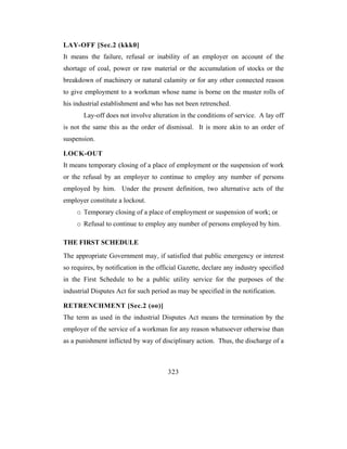 LAY-OFF [Sec.2 (kkk0]
It means the failure, refusal or inability of an employer on account of the
shortage of coal, power or raw material or the accumulation of stocks or the
breakdown of machinery or natural calamity or for any other connected reason
to give employment to a workman whose name is borne on the muster rolls of
his industrial establishment and who has not been retrenched.
       Lay-off does not involve alteration in the conditions of service. A lay off
is not the same this as the order of dismissal. It is more akin to an order of
suspension.

LOCK-OUT
It means temporary closing of a place of employment or the suspension of work
or the refusal by an employer to continue to employ any number of persons
employed by him. Under the present definition, two alternative acts of the
employer constitute a lockout.
     o Temporary closing of a place of employment or suspension of work; or
     o Refusal to continue to employ any number of persons employed by him.

THE FIRST SCHEDULE
The appropriate Government may, if satisfied that public emergency or interest
so requires, by notification in the official Gazette, declare any industry specified
in the First Schedule to be a public utility service for the purposes of the
industrial Disputes Act for such period as may be specified in the notification.

RETRENCHMENT [Sec.2 (oo)]
The term as used in the industrial Disputes Act means the termination by the
employer of the service of a workman for any reason whatsoever otherwise than
as a punishment inflicted by way of disciplinary action. Thus, the discharge of a



                                       323
 