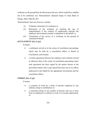 workman on the ground that she did not pass the test, which would have enabled
her to be confirmed, was ‘Retrenchment’ [Santosh Gupta Vs State Bank of
Patiala, AIR (1980) SC 687.
‘Retrenchment’ does not, however, include-

       (i)     Voluntary retirement of a workman; or
       (ii)    Retirement of the workman on reaching the age of
               superannuation if the contract of employment between the
               employer and workman contains a stipulation in the behalf; or
       (iii)   Termination of the service of a workman on the ground of
               continued ill health.
SETTLEMENT [Sec.2 (p)]
       It means-
         •     a settlement arrived at in the course of conciliation proceedings
               which may be held by a conciliation officer or Board of
               Conciliation, and includes
         •     a written agreement between the employer and workmen arrived
               at otherwise than in the course of conciliation proceeding where
               such agreement has been signed by the parties thereto in the
               prescribed manner and a copy thereof has been sent to an officer
               authorised in this behalf by the appropriate Government and the
               conciliation officer.

STRIKE [Sec.2 (q)]
       It means-

         •     a cessation of work by a body of persons employed in any
               industry acting in combination; or
         •     a concerted refusal of any number of persons who are or have
               been so employed to continue to work or to accept employment;
               or



                                       324
 