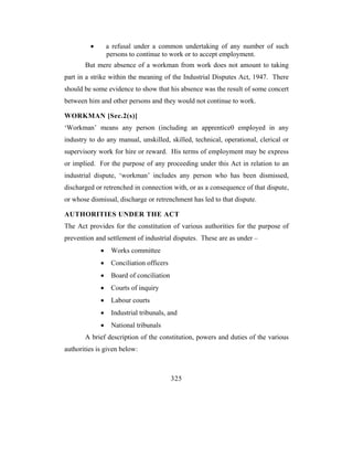 •       a refusal under a common undertaking of any number of such
                 persons to continue to work or to accept employment.
       But mere absence of a workman from work does not amount to taking
part in a strike within the meaning of the Industrial Disputes Act, 1947. There
should be some evidence to show that his absence was the result of some concert
between him and other persons and they would not continue to work.

WORKMAN [Sec.2(s)]
‘Workman’ means any person (including an apprentice0 employed in any
industry to do any manual, unskilled, skilled, technical, operational, clerical or
supervisory work for hire or reward. His terms of employment may be express
or implied. For the purpose of any proceeding under this Act in relation to an
industrial dispute, ‘workman’ includes any person who has been dismissed,
discharged or retrenched in connection with, or as a consequence of that dispute,
or whose dismissal, discharge or retrenchment has led to that dispute.

AUTHORITIES UNDER THE ACT
The Act provides for the constitution of various authorities for the purpose of
prevention and settlement of industrial disputes. These are as under –
             •    Works committee
             •    Conciliation officers
             •    Board of conciliation
             •    Courts of inquiry
             •    Labour courts
             •    Industrial tribunals, and
             •    National tribunals
       A brief description of the constitution, powers and duties of the various
authorities is given below:



                                          325
 