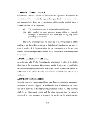 1. WORK COMMITTEE (Sec.3)
Constitution: Section 3 of the Act empowers the appropriate Government to
constitute a works committee by a general or special order in a manner, which
may be prescribed. There are two conditions, which must be satisfied before a
works committee can be constituted:

         (i)    The establishment must be an industrial establishment.
         (ii)   One hundred or more workmen should either be presently
                employed or should have been employed on any day in the
                preceding twelve months.

        The works committee must be composed of the representatives of the
employers and the workmen engaged in the industrial establishment and must be
equal in number. It is further provided that the representatives of the workmen
shall be chosen in the prescribed manner and in consultation with the registered
trade union.

2. CONCILIATION OFFICERS (Sec.4)
As in the case of a Works Committee, the constitution of which is left to the
discretion of the appropriate Government, so also in the case of conciliation
officers the appropriate government may as per Section 4 of the Act, appoint by
notification in the official Gazette, such number of conciliation officers as it
thinks fit.

3. BOARD OF CONCILIATION
In similar manner, a board of conciliation may also be constituted to promote the
settlement of industrial disputes. A board shall consist of a chairman and two or
four other members, as the appropriate government thinks fit. The chairman
shall be an independent person and the other members shall be person’s
appointed in equal numbers to represent the parties to the dispute on the


                                       326
 