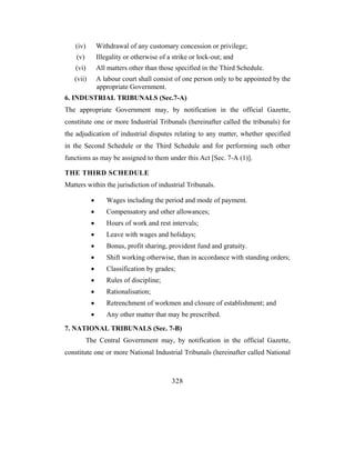 (iv)       Withdrawal of any customary concession or privilege;
    (v)        Illegality or otherwise of a strike or lock-out; and
    (vi)       All matters other than those specified in the Third Schedule.
   (vii)       A labour court shall consist of one person only to be appointed by the
               appropriate Government.
6. INDUSTRIAL TRIBUNALS (Sec.7-A)
The appropriate Government may, by notification in the official Gazette,
constitute one or more Industrial Tribunals (hereinafter called the tribunals) for
the adjudication of industrial disputes relating to any matter, whether specified
in the Second Schedule or the Third Schedule and for performing such other
functions as may be assigned to them under this Act [Sec. 7-A (1)].

THE THIRD SCHEDULE
Matters within the jurisdiction of industrial Tribunals.

           •      Wages including the period and mode of payment.
           •      Compensatory and other allowances;
           •      Hours of work and rest intervals;
           •      Leave with wages and holidays;
           •      Bonus, profit sharing, provident fund and gratuity.
           •      Shift working otherwise, than in accordance with standing orders;
           •      Classification by grades;
           •      Rules of discipline;
           •      Rationalisation;
           •      Retrenchment of workmen and closure of establishment; and
           •      Any other matter that may be prescribed.
7. NATIONAL TRIBUNALS (Sec. 7-B)
          The Central Government may, by notification in the official Gazette,
constitute one or more National Industrial Tribunals (hereinafter called National



                                           328
 