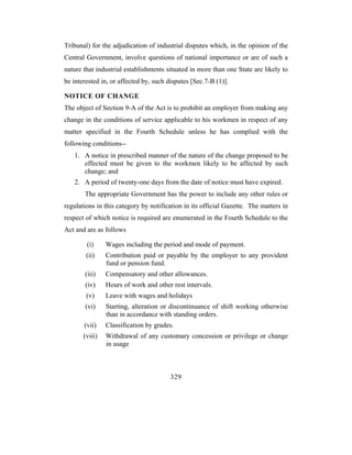 Tribunal) for the adjudication of industrial disputes which, in the opinion of the
Central Government, involve questions of national importance or are of such a
nature that industrial establishments situated in more than one State are likely to
be interested in, or affected by, such disputes [Sec.7-B (1)].

NOTICE OF CHANGE
The object of Section 9-A of the Act is to prohibit an employer from making any
change in the conditions of service applicable to his workmen in respect of any
matter specified in the Fourth Schedule unless he has complied with the
following conditions--
   1. A notice in prescribed manner of the nature of the change proposed to be
      effected must be given to the workmen likely to be affected by such
      change; and
   2. A period of twenty-one days from the date of notice must have expired.
       The appropriate Government has the power to include any other rules or
regulations in this category by notification in its official Gazette. The matters in
respect of which notice is required are enumerated in the Fourth Schedule to the
Act and are as follows

        (i)     Wages including the period and mode of payment.
        (ii)    Contribution paid or payable by the employer to any provident
                fund or pension fund.
       (iii)    Compensatory and other allowances.
       (iv)     Hours of work and other rest intervals.
        (v)     Leave with wages and holidays
       (vi)     Starting, alteration or discontinuance of shift working otherwise
                than in accordance with standing orders.
       (vii)    Classification by grades.
       (viii)   Withdrawal of any customary concession or privilege or change
                in usage



                                        329
 