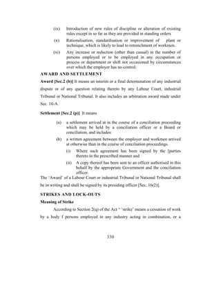 (ix)    Introduction of new rules of discipline or alteration of existing
               rules except in so far as they are provided in standing orders
        (x)    Rationalisation, standardisation or improvement of        plant or
               technique, which is likely to lead to retrenchment of workmen.
       (xi)    Any increase or reduction (other than casual) in the number of
               persons employed or to be employed in any occupation or
               process or department or shift not occasioned by circumstances
               over which the employer has no control.
AWARD AND SETTLEMENT
Award [Sec.2 (b)] It means an interim or a final determination of any industrial
dispute or of any question relating thereto by any Labour Court, industrial
Tribunal or National Tribunal. It also includes an arbitration award made under
Sec. 10-A.

Settlement [Sec.2 (p)] It means

         (a)   a settlement arrived at in the course of a conciliation proceeding
               which may be held by a conciliation officer or a Board or
               conciliation, and includes:
         (b)   a written agreement between the employer and workmen arrived
               at otherwise than in the course of conciliation proceedings.
               (i)    Where such agreement has been signed by the [parties
                      thereto in the prescribed manner and
               (ii)A copy thereof has been sent to an officer authorised in this
                   behalf by the appropriate Government and the conciliation
                   officer.
The ‘Award’ of a Labour Court or industrial Tribunal or National Tribunal shall
be in writing and shall be signed by its presiding officer [Sec. 16(2)].

STRIKES AND LOCK-OUTS
Meaning of Strike
       According to Section 2(q) of the Act “ ‘strike’ means a cessation of work
by a body f persons employed in any industry acting in combination, or a



                                        330
 