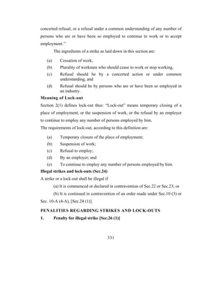 concerted refusal, or a refusal under a common understanding of any number of
persons who are or have been so employed to continue to work or to accept
employment.’’
           The ingredients of a strike as laid down in this section are:

     (a)      Cessation of work,
     (b)      Plurality of workmen who should cease to work or stop working,
     (c)      Refusal should be by a concerted action or under common
              understanding, and
     (d)      Refusal should be by persons who are or have been so employed in
              an industry.
Meaning of Lock-out
Section 2(1) defines lock-out thus: “Lock-out” means temporary closing of a
place of employment, or the suspension of work, or the refusal by an employer
to continue to employ any number of persons employed by him.
The requirements of lock-out, according to this definition are:

     (a)      Temporary closure of the place of employment;
     (b)      Suspension of work;
     (c)      Refusal to employ;
     (d)      By an employer; and
     (e)      To continue to employ any number of persons employed by him.
Illegal strikes and lock-outs (Sec.24)
A strike or a lock-out shall be illegal if
           (a) It is commenced or declared in contravention of Sec.22 or Sec.23; or
           (b) It is continued in contravention of an order made under Sec.10 (3) or
Sec. 10-A (4-A), [Sec.24 (1)].

PENALITIES REGARDING STRIKES AND LOCK-OUTS
1.         Penalty for illegal strike [Sec.26 (1)]



                                           331
 