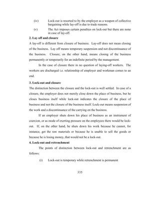 (iv)          Lock-out is resorted to by the employer as a weapon of collective
                 bargaining while lay-off is due to trade reasons.
   (v)           The Act imposes certain penalties on lock-out but there are none
                 in case of lay-off.
2. Lay off and closure
A lay-off is different from closure of business. Lay-off does not mean closing
of the business. Lay off means temporary suspension and not discontinuance of
the business.     Closure, on the other hand, means closing of the business
permanently or temporarily for an indefinite period by the management.
          In the case of closure there in no question of laying-off workers. The
workers are discharged i.e. relationship of employer and workman comes to an
end.

3. Lock-out and closure
The distinction between the closure and the lock-out is well settled. In case of a
closure, the employer does not merely close down the place of business, but he
closes business itself while lock-out indicates the closure of the place of
business and not the closure of the business itself. Lock-out means suspension of
the work and a discontinuance of the carrying on the business.
          If an employer shuts down his place of business as an instrument of
coercion, or as mode of exerting pressure on the employees there would be lock-
out. If, on the other hand, he shuts down his work because he cannot, for
instance, get the raw materials or because he is unable to sell the goods or
because he is losing money, that would not be a lock-out.
4. Lock-out and retrenchment
          The points of distinction between lock-out and retrenchment are as
follows:

           (i)   Lock-out is temporary while retrenchment is permanent


                                        335
 