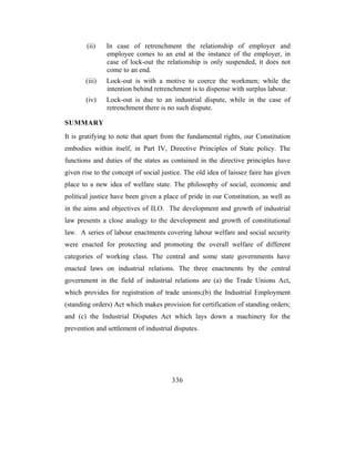 (ii)   In case of retrenchment the relationship of employer and
               employee comes to an end at the instance of the employer, in
               case of lock-out the relationship is only suspended, it does not
               come to an end.
       (iii)   Lock-out is with a motive to coerce the workmen; while the
               intention behind retrenchment is to dispense with surplus labour.
       (iv)    Lock-out is due to an industrial dispute, while in the case of
               retrenchment there is no such dispute.

SUMMARY
It is gratifying to note that apart from the fundamental rights, our Constitution
embodies within itself, in Part IV, Directive Principles of State policy. The
functions and duties of the states as contained in the directive principles have
given rise to the concept of social justice. The old idea of laissez faire has given
place to a new idea of welfare state. The philosophy of social, economic and
political justice have been given a place of pride in our Constitution, as well as
in the aims and objectives of ILO. The development and growth of industrial
law presents a close analogy to the development and growth of constitutional
law. A series of labour enactments covering labour welfare and social security
were enacted for protecting and promoting the overall welfare of different
categories of working class. The central and some state governments have
enacted laws on industrial relations. The three enactments by the central
government in the field of industrial relations are (a) the Trade Unions Act,
which provides for registration of trade unions;(b) the Industrial Employment
(standing orders) Act which makes provision for certification of standing orders;
and (c) the Industrial Disputes Act which lays down a machinery for the
prevention and settlement of industrial disputes.




                                       336
 