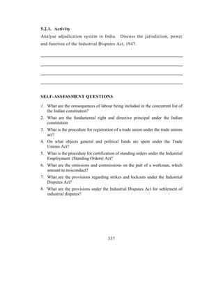 5.2.1. Activity
Analyse adjudication system in India. Discuss the jurisdiction, power
and function of the Industrial Disputes Act, 1947.




SELF-ASSESSMENT QUESTIONS

1. What are the consequences of labour being included in the concurrent list of
   the Indian constitution?
2. What are the fundamental right and directive principal under the Indian
   constitution
3. What is the procedure for registration of a trade union under the trade unions
   act?
4. On what objects general and political funds are spent under the Trade
   Unions Act?
5. What is the procedure for certification of standing orders under the Industrial
   Employment (Standing Orders) Act?
6. What are the omissions and commissions on the part of a workman, which
   amount to misconduct?
7. What are the provisions regarding strikes and lockouts under the Industrial
   Disputes Act?
8. What are the provisions under the Industrial Disputes Act for settlement of
   industrial disputes?




                                      337
 