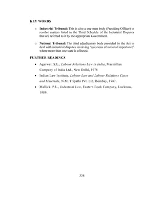KEY WORDS

  o Industrial Tribunal: This is also a one-man body (Presiding Officer) to
    resolve matters listed in the Third Schedule of the Industrial Disputes
    that are referred to it by the appropriate Government.

  o National Tribunal: The third adjudicatory body provided by the Act to
    deal with industrial disputes involving ‘questions of national importance’
    where more than one state is affected.

FURTHER READINGS

  •   Agarwal, S.L., Labour Relations Law in India, Macmillan
      Company of India Ltd., New Delhi, 1978
  •   Indian Law Institute, Labour Law and Labour Relations Cases
      and Materials, N.M. Tripathi Pvt. Ltd, Bombay, 1987.
  •   Mallick, P.L., Industrial Law, Eastern Book Company, Lucknow,
      1989.




                                    338
 