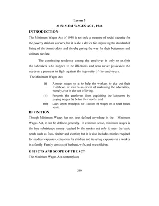 Lesson 3
                       MINIMUM WAGES ACT, 1948
INTRODUCTION
The Minimum Wages Act of 1948 is not only a measure of social security for
the poverty stricken workers, but it is also a device for improving the standard of
living of the downtrodden and thereby paving the way for their betterment and
ultimate welfare.

       The continuing tendency among the employer is only to exploit
the labourers who happen to be illiterates and who never possessed the
necessary prowess to fight against the ingenuity of the employers.
The Minimum Wages Act

            (i)     Assures wages so as to help the workers to eke out their
                    livelihood, at least to an extent of sustaining the adversities,
                    namely, rise in the cost of living.
           (ii)     Prevents the employers from exploiting the labourers by
                    paying wages far below their needs; and
           (iii)    Lays down principles for fixation of wages on a need based
                    scale.
DEFINITION
Though Minimum Wages has not been defined anywhere in the                Minimum
Wages Act, it can be defined generally. In common sense, minimum wages is
the bare subsistence money required by the worker not only to meet the basic
needs such as food, shelter and clothing but it is also includes monies required
for medical expenses, education for children and traveling expenses to a worker
in a family. Family consists of husband, wife, and two children.

OBJECTS AND SCOPE OF THE ACT
The Minimum Wages Act contemplates



                                        339
 