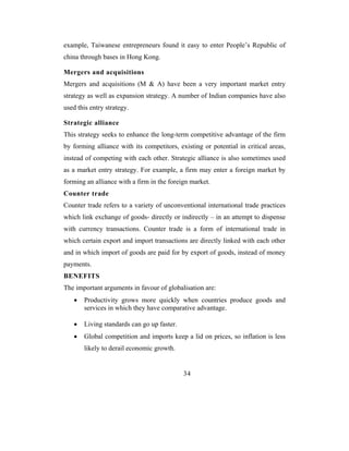 example, Taiwanese entrepreneurs found it easy to enter People’s Republic of
china through bases in Hong Kong.

Mergers and acquisitions
Mergers and acquisitions (M & A) have been a very important market entry
strategy as well as expansion strategy. A number of Indian companies have also
used this entry strategy.

Strategic alliance
This strategy seeks to enhance the long-term competitive advantage of the firm
by forming alliance with its competitors, existing or potential in critical areas,
instead of competing with each other. Strategic alliance is also sometimes used
as a market entry strategy. For example, a firm may enter a foreign market by
forming an alliance with a firm in the foreign market.
Counter trade
Counter trade refers to a variety of unconventional international trade practices
which link exchange of goods- directly or indirectly – in an attempt to dispense
with currency transactions. Counter trade is a form of international trade in
which certain export and import transactions are directly linked with each other
and in which import of goods are paid for by export of goods, instead of money
payments.
BENEFITS
The important arguments in favour of globalisation are:
   •   Productivity grows more quickly when countries produce goods and
       services in which they have comparative advantage.

   •   Living standards can go up faster.
   •   Global competition and imports keep a lid on prices, so inflation is less
       likely to derail economic growth.


                                            34
 
