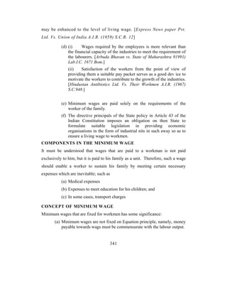 may be enhanced to the level of living wage. [Express News paper Pvt.
Ltd. Vs. Union of India A.I.R. (1959) S.C.R. 12]

           (d) (i)     Wages required by the employees is more relevant than
               the financial capacity of the industries to meet the requirement of
               the labourers. [Arbuda Bhavan vs. State of Maharashtra 91991)
               Lab.I.C. 1671 Bom.]
               (ii)   Satisfaction of the workers from the point of view of
               providing them a suitable pay packet serves as a good dev ice to
               motivate the workers to contribute to the growth of the industries.
               [Hindustan Antibiotics Ltd. Vs. Their Workmen A.I.R. (1967)
               S.C.948.]


           (e) Minimum wages are paid solely on the requirements of the
               worker of the family.
           (f) The directive principals of the State policy in Article 43 of the
               Indian Constitution imposes an obligation on then State to
               formulate suitable legislation in providing economic
               organisations in the form of industrial nits in such away so as to
               ensure a living wage to workmen.
COMPONENTS IN THE MINIMUM WAGE
It must be understood that wages that are paid to a workman is not paid
exclusively to him, but it is paid to his family as a unit. Therefore, such a wage
should enable a worker to sustain his family by meeting certain necessary
expenses which are inevitable; such as
           (a) Medical expenses
           (b) Expenses to meet education for his children; and
           (c) In some cases, transport charges

CONCEPT OF MINIMUM WAGE
Minimum wages that are fixed for workmen has some significance:
       (a) Minimum wages are not fixed on Equation principle, namely, money
           payable towards wags must be commensurate with the labour output.


                                      341
 