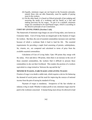 (b) Equally, minimum wages are not based on the Economic principle,
           namely those who are able financially, must be capable of paying
           more to the workers.
       (c) On the other hand, it is based on Ethical principle of pre-judging and
           assessing the needs of a workman and his family as a unit and
           making provision for his wages. To put it in a nutshell, minimum
           wages are considered to be need-based wages, which is according to
           the directive principle of our Constitution.
COST OF LIVING INDEX [Section 2 (d)]
The framework of minimum wags hinges on cost of living index, now known as
Consumer Index. Cost of living forms an integral part in the fixation of wages
for workers. But then, the cost of essential commodities increases now and then
because of which a workman finds it hard to lead his life.         The essential
requirements for providing a staple food consisting of protein, carbohydrates,
fat, vitamin, etc., are computed and calculated in terms of price from the
available essential commodities.
       Calculation of Cost of Living Index: Upto 100 points they merge with
the salary. Over and above 100 points, when there is an increase in the cost of
these essential commodities, the workers find it difficult to procure these
commodities to eke out their livelihood. This renders the position of a workers
equivalent to a stage termed as ‘between the cup and the lip.”

MINIMUM WAGES, FAIR WAGES AND LIVING WAGES
Fixation of wage is no doubt a subtle task, which requires a device for balancing
the demand of social justice and the need for improving the sources of national
income from the pint of raising he standard of living.
       Payment of wages is mandatory. Irrespective of the fact whether an
industry is big or small. Whether it makes profit or not, minimum wages must be
paid to the workmen concerned. A human being must always be allowed to lead




                                       342
 
