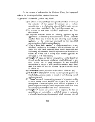 For the purpose of understanding the Minimum Wages Act, it essential
to know the following definitions contained in the Act
“Appropriate Government’ [Section 2(b)] means-
           (a) In relation to any scheduled employment carried on by or under
               the authority of the central Government or a railway
               administration or in relation to a mine, oil-field or major port, or
               any corporation established by the Central Government, and
           (b) In relation to any other scheduled employment, the State
               Government.
           (c) Competent authority means the authority appointed by the
               appropriate Government by notification in its official Gazette to
               ascertain from time to time the cost of living index number
               applicable to the employees employed in the scheduled
               employment specified in such notification;
           (d) “Cost of living index number” in relation to employees in any
               scheduled employment in respect of which minimum rates of
               wages have been fixed, means the index number ascertained and
               declared by the competent authority by notification in the official
               Gazette to be the cost of living index number applicable to
               employees in such employment;
           (e) “Employer” means any person who employs, whether directly or
               through another person, or whether on behalf of himself or any
               other person, one or more employees in any scheduled
               employment in respect of which minimum rates of wages have
               been fixed under this Act, and includes, Except in sub-section (3)
               of Section 26;
           (f) “Prescribed” means prescribed by rules made under this Act;
           (g) “Scheduled employment” means an employment specified in
               then Schedule, or any process or branch of work forming part of
               such employment;
           (h) “Wages” means all remunerations, capable of being expressed in
               terms of money, which would if the terms of the contract of
               employment, express or implied, were fulfilled, be payable to a
               person employed in respect of his employment or of work done
               in such employment and includes house rent allowance.
           (i) “Employee” means any person who is employed for hire or
               reward to do any work skilled or unskilled, manual or clerical, in
               a scheduled employment in respect of which minimum rates of


                                       344
 