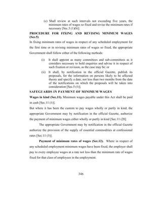 (c) Shall review at such intervals not exceeding five years, the
                minimum rates of wages so fixed and revise the minimum rates if
                necessary [Sec.3 (1)(b)].
PROCEDURE FOR FIXING AND REVISING MINIMUM WAGES
(Sec.5)
In fixing minimum rates of wages in respect of any scheduled employment for
the first time or in revising minimum rates of wages so fixed, the appropriate
Government shall follow either of the following methods:

          (i)   It shall appoint as many committees and sub-committees as it
                considers necessary to hold enquiries and advise it in respect of
                such fixation or revision, as the case may be: or
          (ii) It shall, by notification in the official Gazette, publish its
               proposals, for the information on persons likely to be affected
               theory and specify a date, not less than two months from the date
               of the notifications on which the proposals will be taken into
               consideration [Sec.5 (1)].
SAFEGUARDS IN PAYMENT OF MINIMUM WAGES
Wages in kind (Sec.11). Minimum wages payable under this Act shall be paid
in cash [Sec.11 (1)].
But where it has been the custom to pay wages wholly or partly in kind, the
appropriate Government may by notification in the official Gazette, authorize
the payment of minimum wages either wholly or partly in kind [Sec.11 (20].
       The appropriate Government may by notification in the official Gazette
authorize the provision of the supply of essential commodities at confessional
rates [Sec.11 (3)].
       Payment of minimum rates of wages (Sec.12). Where in respect of
any scheduled employment minimum wages have been fixed, the employer shall
pay to every employee wages at a rate not less than the minimum rate of wages
fixed for that class of employees in the employment.




                                       346
 