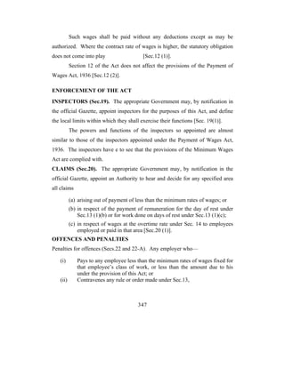 Such wages shall be paid without any deductions except as may be
authorized. Where the contract rate of wages is higher, the statutory obligation
does not come into play                   [Sec.12 (1)].
          Section 12 of the Act does not affect the provisions of the Payment of
Wages Act, 1936 [Sec.12 (2)].

ENFORCEMENT OF THE ACT
INSPECTORS (Sec.19). The appropriate Government may, by notification in
the official Gazette, appoint inspectors for the purposes of this Act, and define
the local limits within which they shall exercise their functions [Sec. 19(1)].
          The powers and functions of the inspectors so appointed are almost
similar to those of the inspectors appointed under the Payment of Wages Act,
1936. The inspectors have e to see that the provisions of the Minimum Wages
Act are complied with.
CLAIMS (Sec.20). The appropriate Government may, by notification in the
official Gazette, appoint an Authority to hear and decide for any specified area
all claims

          (a) arising out of payment of less than the minimum rates of wages; or
          (b) in respect of the payment of remuneration for the day of rest under
              Sec.13 (1)(b) or for work done on days of rest under Sec.13 (1)(c);
          (c) in respect of wages at the overtime rate under Sec. 14 to employees
              employed or paid in that area [Sec.20 (1)].
OFFENCES AND PENALTIES
Penalties for offences (Secs.22 and 22-A). Any employer who—

   (i)       Pays to any employee less than the minimum rates of wages fixed for
             that employee’s class of work, or less than the amount due to his
             under the provision of this Act; or
   (ii)      Contravenes any rule or order made under Sec.13,



                                        347
 