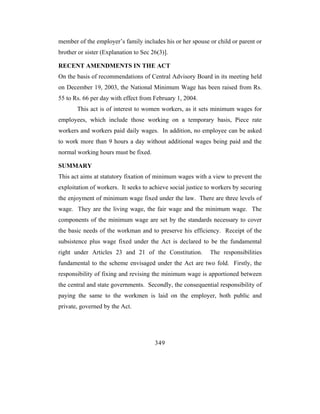 member of the employer’s family includes his or her spouse or child or parent or
brother or sister (Explanation to Sec 26(3)].

RECENT AMENDMENTS IN THE ACT
On the basis of recommendations of Central Advisory Board in its meeting held
on December 19, 2003, the National Minimum Wage has been raised from Rs.
55 to Rs. 66 per day with effect from February 1, 2004.
       This act is of interest to women workers, as it sets minimum wages for
employees, which include those working on a temporary basis, Piece rate
workers and workers paid daily wages. In addition, no employee can be asked
to work more than 9 hours a day without additional wages being paid and the
normal working hours must be fixed.

SUMMARY
This act aims at statutory fixation of minimum wages with a view to prevent the
exploitation of workers. It seeks to achieve social justice to workers by securing
the enjoyment of minimum wage fixed under the law. There are three levels of
wage. They are the living wage, the fair wage and the minimum wage. The
components of the minimum wage are set by the standards necessary to cover
the basic needs of the workman and to preserve his efficiency. Receipt of the
subsistence plus wage fixed under the Act is declared to be the fundamental
right under Articles 23 and 21 of the Constitution.          The responsibilities
fundamental to the scheme envisaged under the Act are two fold. Firstly, the
responsibility of fixing and revising the minimum wage is apportioned between
the central and state governments. Secondly, the consequential responsibility of
paying the same to the workmen is laid on the employer, both public and
private, governed by the Act.




                                       349
 