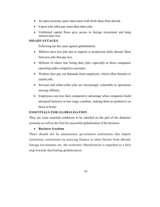 •   An open economy spurs innovation with fresh ideas from abroad.
   •   Export jobs often pay more than other jobs.
   •   Unfettered capital flows give access to foreign investment and keep
       interest rates low.
DISADVANTAGES
       Following are the cases against globalisation:
   •   Millions have lost jobs due to imports or production shifts abroad. Most
       find new jobs that pay less.
   •   Millions of others fear losing their jobs, especially at those companies
       operating under competitive pressure.
   •   Workers face pay cut demands from employers, which often threaten to
       export jobs.
   •   Services and white-collar jobs are increasingly vulnerable to operations
       moving offshore.
   •   Employees can lose their comparative advantage when companies build
       advanced factories in low-wage countries, making them as productive as
       those at home.
ESSENTIALS FOR GLOBALISATION
They are some essential conditions to be satisfied on the part of the domestic
economy as well as the firm for successful globalization of the business.
   •   Business freedom
There should not be unnecessary government restrictions like import
restriction, restrictions on sourcing finance or other factors from abroad,
foreign investments etc. the economic liberalization is regarded as a first
step towards facilitating globalization.




                                            35
 