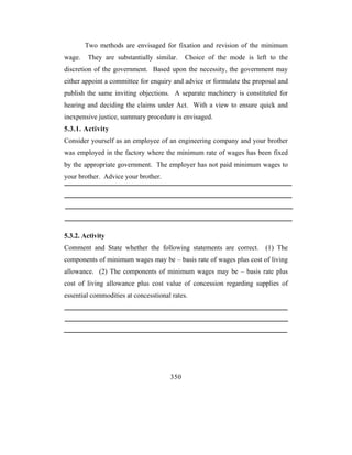 Two methods are envisaged for fixation and revision of the minimum
wage.   They are substantially similar.     Choice of the mode is left to the
discretion of the government. Based upon the necessity, the government may
either appoint a committee for enquiry and advice or formulate the proposal and
publish the same inviting objections. A separate machinery is constituted for
hearing and deciding the claims under Act. With a view to ensure quick and
inexpensive justice, summary procedure is envisaged.
5.3.1. Activity
Consider yourself as an employee of an engineering company and your brother
was employed in the factory where the minimum rate of wages has been fixed
by the appropriate government. The employer has not paid minimum wages to
your brother. Advice your brother.




5.3.2. Activity
Comment and State whether the following statements are correct. (1) The
components of minimum wages may be – basis rate of wages plus cost of living
allowance. (2) The components of minimum wages may be – basis rate plus
cost of living allowance plus cost value of concession regarding supplies of
essential commodities at concesstional rates.




                                      350
 