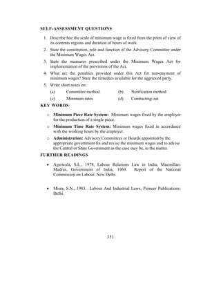 SELF-ASSESSMENT QUESTIONS

 1. Describe hoe the scale of minimum wage is fixed from the point of view of
    its contents regions and duration of hours of work.
 2. State the constitution, role and function of the Advisory Committee under
    the Minimum Wages Act.
 3. State the measures prescribed under the Minimum Wages Act for
    implementation of the provisions of the Act.
 4. What are the penalties provided under this Act for non-payment of
    minimum wages? State the remedies available for the aggrieved party.
 5. Write short notes on:
      (a)    Committee method             (b)    Notification method
      (c)    Minimum rates                (d)    Contracting out
KEY WORDS

  o Minimum Piece Rate System: Minimum wages fixed by the employer
    for the production of a single piece.
  o Minimum Time Rate System: Minimum wages fixed in accordance
    with the working hours by the employer.
  o Administration: Advisory Committees or Boards appointed by the
    appropriate government fix and revise the minimum wages and to advise
    the Central or State Government as the case may be, in the matter.
FURTHER READINGS

  •    Agarwala, S.L., 1978, Labour Relations Law in India, Macmillan:
       Madras, Government of India, 1969.      Report of the National
       Commission on Labour. New Delhi.


  •    Misra, S.N., 1983. Labour And Industrial Laws, Pioneer Publications:
       Delhi.




                                    351
 