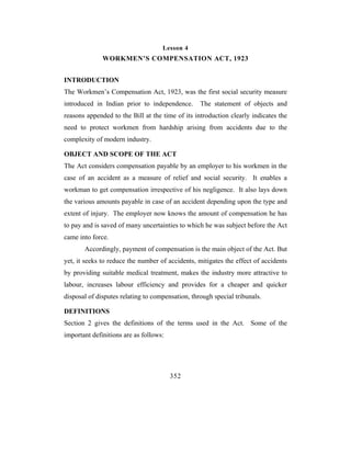 Lesson 4
              WORKMEN’S COMPENSATION ACT, 1923


INTRODUCTION
The Workmen’s Compensation Act, 1923, was the first social security measure
introduced in Indian prior to independence.       The statement of objects and
reasons appended to the Bill at the time of its introduction clearly indicates the
need to protect workmen from hardship arising from accidents due to the
complexity of modern industry.

OBJECT AND SCOPE OF THE ACT
The Act considers compensation payable by an employer to his workmen in the
case of an accident as a measure of relief and social security. It enables a
workman to get compensation irrespective of his negligence. It also lays down
the various amounts payable in case of an accident depending upon the type and
extent of injury. The employer now knows the amount of compensation he has
to pay and is saved of many uncertainties to which he was subject before the Act
came into force.
       Accordingly, payment of compensation is the main object of the Act. But
yet, it seeks to reduce the number of accidents, mitigates the effect of accidents
by providing suitable medical treatment, makes the industry more attractive to
labour, increases labour efficiency and provides for a cheaper and quicker
disposal of disputes relating to compensation, through special tribunals.

DEFINITIONS
Section 2 gives the definitions of the terms used in the Act. Some of the
important definitions are as follows:




                                        352
 