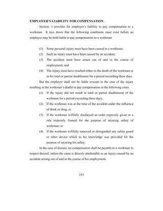 EMPLOYER’S LIABILITY FOR COMPENSATION
       Section. 3 provides for employer’s liability to pay compensation to a
workman. It lays down that the following conditions must exist before an
employer may be held liable to pay compensation to a workman


       (1)   Some personal injury must have been caused to a workman;
       (2)   Such an injury must have been caused by an accident;
       (3)   The accident must have arisen out of and in the course of
             employment; and
       (4)   The injury must have resulted either in the death of the workman or
             in his total or partial disablement for a period exceeding three days.
       But the employer shall not be liable (except in the case of the injury
resulting in the workman’s death) to pay compensation in the following cases
       (1)   If the injury did not result in total or partial disablement of the
             workman for a period exceeding three days;
       (2)   If the workman was at the time of the accident under the influence
             of drink or drug, or
       (3)   If the workman willfully disobeyed an order expressly given or a
             rule expressly framed for the purpose of securing safety of
             workman; or
       (4)   If the workman willfully removed or disregarded any safety guard
             or other device which to his knowledge was provided for the
             purpose of securing his safety.
       In the case of disease, no compensation shall be payable to a workman in
respect thereof, unless the same is directly attributable to an injury caused by an
accident arising out of and in the course of his employment.



                                       355
 