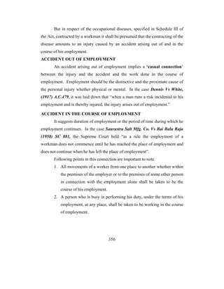 But in respect of the occupational diseases, specified in Schedule III of
the Act, contracted by a workman it shall be presumed that the contracting of the
disease amounts to an injury caused by an accident arising out of and in the
course of his employment.
ACCIDENT OUT OF EMPLOYMENT
       An accident arising out of employment implies a ‘casual connection’
between the injury and the accident and the work done in the course of
employment. Employment should be the distinctive and the proximate cause of
the personal injury whether physical or mental. In the case Dennis Vs White,
(1917) A.C.479, it was laid down that “when a man runs a risk incidental to his
employment and is thereby injured, the injury arises out of employment.”

ACCIDENT IN THE COURSE OF EMPLOYMENT
       It suggests duration of employment or the period of time during which he
employment continues. In the case Saurastra Salt Mfg. Co. Vs Bai Balu Raja
(1958) SC 881, the Supreme Court held “as a rule the employment of a
workman does not commence until he has reached the place of employment and
does not continue when he has left the place of employment”.
       Following points in this connection are important to note.
       1. All movements of a worker from one place to another whether within
           the premises of the employer or to the premises of some other person
           in connection with the employment alone shall be taken to be the
           course of his employment.
       2. A person who is busy in performing his duty, under the terms of his
           employment, at any place, shall be taken to be working in the course
           of employment.




                                       356
 