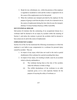 3. Break for rest, refreshment, etc., within the premises of the employer
           is regarded as incidental to work and the worker is supposed to be in
           the course of his employment even for that period.
       4. When the workman uses transport provided by the employer for the
           purpose of going to and from the place of work, he is deemed to be in
           the course of employment during the time when he uses the transport.
           [Holmes Vs Great Northern Railway (1900) 2 Q.B.409].
OCCUPATIONAL DISEASE
Sub-section (2) declares that the contracting of an occupational disease by a
workman shall be deemed to be an injury by accident within the meaning of
Section 3, and unless the contrary is proved, the accidents shall be deemed to
have arisen out of, and in the course of employment.

EMPLOYER NOT LIABLE
Section 3(1) of the Act has mentioned the following circumstances in which the
employer is not liable to pay compensation to a workman for personal injury
caused by accident: They are
       1. In respect of any injury which does not result in the total or partial
           disablement of the workman for a period exceeding three days;
       2. In respect of any injury, not resulting in death, cause by an accident
           which is directly attributable to
              (i)     The workman having been at the time of the accident,
                      under the influence or drink or drugs.
              (ii)    The willful disobedience of the workman to an order
                      expressly given, or to a rule expressly framed, for the
                      purpose of securing the safety of workman; or




                                       357
 