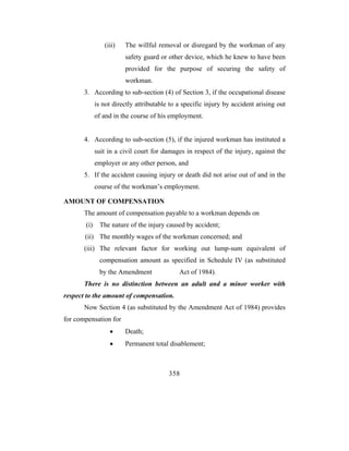 (iii)   The willful removal or disregard by the workman of any
                        safety guard or other device, which he knew to have been
                        provided for the purpose of securing the safety of
                        workman.
       3. According to sub-section (4) of Section 3, if the occupational disease
             is not directly attributable to a specific injury by accident arising out
             of and in the course of his employment.


       4. According to sub-section (5), if the injured workman has instituted a
             suit in a civil court for damages in respect of the injury, against the
             employer or any other person, and
       5. If the accident causing injury or death did not arise out of and in the
             course of the workman’s employment.

AMOUNT OF COMPENSATION
       The amount of compensation payable to a workman depends on
       (i)    The nature of the injury caused by accident;
       (ii) The monthly wages of the workman concerned; and
       (iii) The relevant factor for working out lump-sum equivalent of
              compensation amount as specified in Schedule IV (as substituted
              by the Amendment               Act of 1984).
       There is no distinction between an adult and a minor worker with
respect to the amount of compensation.
       Now Section 4 (as substituted by the Amendment Act of 1984) provides
for compensation for
                  •     Death;
                  •     Permanent total disablement;



                                         358
 