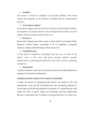 •   Facilities
The extent to which an enterprise can develop globally from home
country base depends on the facilities available like the infrastructural
facilities.
    •   Government support
Government support may take the form of policy and procedural reforms,
development of common facilities like infrastructural facilities, R & D
support, financial market reforms and so on.
    •   Resources
Resourceful companies may find it easier to thrust ahead in the global market.
Resources include finance, technology, R & D capabilities, managerial
expertise, company and brand image, human resource etc.
    •   Competitiveness
A firm derives competitive advantage from any one or more of the
factors such as low costs and price, product quality, product
differentiation, technological superiority, after sales services, marketing
strength etc.
    •   Orientation
A global orientation on the part of the business firms and suitable globalization
strategies are essential for globalization.

GLOBALISATION IMPACT ON INDIAN ECONOMY
In India, the process of dismantling trade barriers was started in 1991 and
subsequently, every year the Government has been announcing reduction in
custom duties and removing quantitative restrictions. It is argued that this shall
enable free flow of goods, capital and technology and thus globalization
becomes a motivating force for nations to develop themselves at a faster rate.


                                              36
 