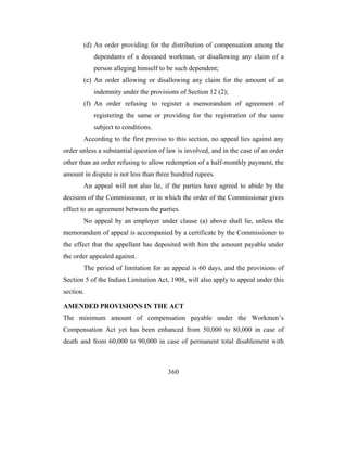 (d) An order providing for the distribution of compensation among the
           dependants of a deceased workman, or disallowing any claim of a
           person alleging himself to be such dependent;
       (e) An order allowing or disallowing any claim for the amount of an
           indemnity under the provisions of Section 12 (2);
       (f) An order refusing to register a memorandum of agreement of
           registering the same or providing for the registration of the same
           subject to conditions.
       According to the first proviso to this section, no appeal lies against any
order unless a substantial question of law is involved, and in the case of an order
other than an order refusing to allow redemption of a half-monthly payment, the
amount in dispute is not less than three hundred rupees.
       An appeal will not also lie, if the parties have agreed to abide by the
decision of the Commissioner, or in which the order of the Commissioner gives
effect to an agreement between the parties.
       No appeal by an employer under clause (a) above shall lie, unless the
memorandum of appeal is accompanied by a certificate by the Commissioner to
the effect that the appellant has deposited with him the amount payable under
the order appealed against.
       The period of limitation for an appeal is 60 days, and the provisions of
Section 5 of the Indian Limitation Act, 1908, will also apply to appeal under this
section.

AMENDED PROVISIONS IN THE ACT
The minimum amount of compensation payable under the Workmen’s
Compensation Act yet has been enhanced from 50,000 to 80,000 in case of
death and from 60,000 to 90,000 in case of permanent total disablement with



                                       360
 