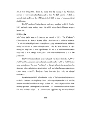 effect from 08/12/2000.    From the same date the ceiling of the Maximum
amount of compensation has been doubled from Rs. 2.28 lakh to 4.56 lakh in
case of death and from Rs. 2.74 lakh to 5.48 lakh in case of permanent total
disablement.
        The 39th session of Indian Labour conference was held on 16-18 October
2003 and deliberated various issues like child labour, bonded labour, women
labour, etc.

SUMMARY
India’s first social security legislation was passed in 1923. The Workmen’s
Compensation Act was to provide injury compensation to industrial workers.
The Act imposes obligation on the employer to pay compensation for accidents
arising out of and in course of employment. The Act was amended in 1962
raising the wage limit to Rs.400 per month, and the 1976 amendment raised the
wage limit to Rs.1, 000 per month, and a later amendment raised it to Rs.1, 600
per month.
        The Compensation limits incase of death was raised from Rs.10,000 to
30,000 and for permanent and total disablement from Rs.14,000 to 40,000 by the
same amendment. The term “workmen” in the Act refers to those employed in
factories, mines, plantations, construction work and other hazards occupations,
except those covered by Employee State Insurance Act, 1948, and clerical
employees.
        The Compensation is related to the extent of the injury or circumstances
of death. However, the employee cannot claim any compensation if he sustains
injuries under the influence of drugs, alcohol, etc. The Act provides for half-
monthly payment for temporary disablement. The compensation cannot exceed
half the monthly wages.      A Commissioner appointed by the Government



                                      361
 