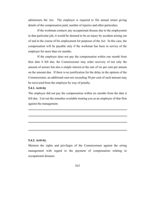 administers the Act. The employer is required to file annual return giving
details of the compensation paid, number of injuries and other particulars.
       If the workman contacts any occupational disease due to the employment
in that particular job, it would be deemed to be an injury by accident arising out
of and in the course of his employment for purposes of the Act. In this case, the
compensation will be payable only if the workman has been in service of the
employer for more than six months.
       If the employer does not pay the compensation within one month from
then date it fell due, the Commissioner may order recovery of not only the
amount of arrears but also a simple interest at the rate of six per cent per annum
on the amount due. If there is no justification for the delay in the opinion of the
Commissioner, an additional sum not exceeding 50 per cent of such amount may
be recovered from the employer by way of penalty.
5.4.1. Activity
The employer did not pay the compensation within six months from the date it
fell due. List out the remedies available treating you as an employee of that firm
against the management.




5.4.2. Activity
Mention the rights and privileges of the Commissioner against the erring
management with regard to the payment of compensation relating to
occupational diseases


                                       362
 