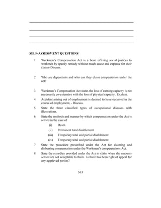 SELF-ASSESSMENT QUESTIONS

  1.   Workmen’s Compensation Act is a boon offering social justices to
       workmen by speedy remedy without much cause and expense for their
       claims-Discuss.


  2.   Who are dependants and who can they claim compensation under the
       act?


  3.   Workmen’s Compensation Act states the loss of earning capacity is not
       necessarily co-extensive with the loss of physical capacity. Explain.
  4.   Accident arising out of employment is deemed to have occurred in the
       course of employment, - Discuss.
  5.   State the three classified types of occupational diseases with
       illustrations.
  6.   State the methods and manner by which compensation under the Act is
       settled in the case of
             (i)    Death
             (ii)   Permanent total disablement
            (iii)   Temporary total and partial disablement
            (iv)    Temporary total and partial disablement
  7.   State the procedure prescribed under the Act for claiming and
       disbursing compensation under the Workmen’s compensations Act.
  8.   State the remedies provided under the Act to claim when the amounts
       settled are not acceptable to them. Is there has been right of appeal for
       any aggrieved parties?


                                    363
 