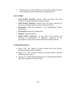 9.    State the powers of the commissioner in the matter settling the claims
        of the employees under the Workmen’s Compensation Act.

KEY WORDS

  o Social Welfare Activities: Activities which will improve the living
    conditions of people (especially of manual workers)
  o Social Security Measures: measures that will ensure protection by
    society to its members against economic and social distress.
  o Intra-mural: within the boundaries of the establishment (factory/
    organisation)
  o Extra-mural: Outside the establishment
  o Statutory: required under law
  o Indian Labour Conference: An apex body at the national level
    consisting of representatives of employees, employers and the
    government to discuss and recommend decisions relating to labour.


FURTHER READINGS

  •    Sarma, A.M. 1981 Aspects of Labour Welfare and Social Security,
       Himalaya Publishing House: Bombay.
  •    Thakur, C.P. 1985. Corporate Strategy on Fringe Benefits. Spectrum
       Publishing House: Delhi.
  •    Agarwal. S.L. 1980 Labour Regulations Law in India (Revised Edition),
       Macmillan Company of India Ltd: Delhi




                                    364
 