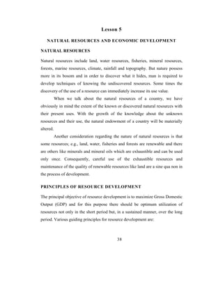 Lesson 5

   NATURAL RESOURCES AND ECONOMIC DEVELOPMENT

NATURAL RESOURCES

Natural resources include land, water resources, fisheries, mineral resources,
forests, marine resources, climate, rainfall and topography. But nature possess
more in its bosom and in order to discover what it hides, man is required to
develop techniques of knowing the undiscovered resources. Some times the
discovery of the use of a resource can immediately increase its use value.
           When we talk about the natural resources of a country, we have
obviously in mind the extent of the known or discovered natural resources with
their present uses. With the growth of the knowledge about the unknown
resources and their use, the natural endowment of a country will be materially
altered.
           Another consideration regarding the nature of natural resources is that
some resources; e.g., land, water, fisheries and forests are renewable and there
are others like minerals and mineral oils which are exhaustible and can be used
only once. Consequently, careful use of the exhaustible resources and
maintenance of the quality of renewable resources like land are a sine qua non in
the process of development.

PRINCIPLES OF RESOURCE DEVELOPMENT

The principal objective of resource development is to maximize Gross Domestic
Output (GDP) and for this purpose there should be optimum utilization of
resources not only in the short period but, in a sustained manner, over the long
period. Various guiding principles for resource development are:



                                              38
 