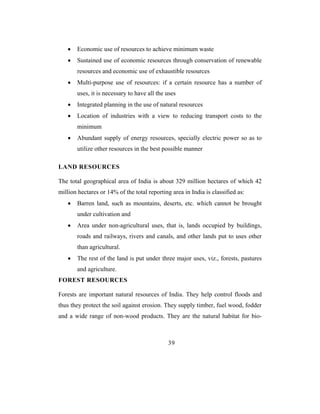 •   Economic use of resources to achieve minimum waste
   •   Sustained use of economic resources through conservation of renewable
       resources and economic use of exhaustible resources
   •   Multi-purpose use of resources: if a certain resource has a number of
       uses, it is necessary to have all the uses
   •   Integrated planning in the use of natural resources
   •   Location of industries with a view to reducing transport costs to the
       minimum
   •   Abundant supply of energy resources, specially electric power so as to
       utilize other resources in the best possible manner

LAND RESOURCES

The total geographical area of India is about 329 million hectares of which 42
million hectares or 14% of the total reporting area in India is classified as:
   •   Barren land, such as mountains, deserts, etc. which cannot be brought
       under cultivation and
   •   Area under non-agricultural uses, that is, lands occupied by buildings,
       roads and railways, rivers and canals, and other lands put to uses other
       than agricultural.
   •   The rest of the land is put under three major uses, viz., forests, pastures
       and agriculture.
FOREST RESOURCES

Forests are important natural resources of India. They help control floods and
thus they protect the soil against erosion. They supply timber, fuel wood, fodder
and a wide range of non-wood products. They are the natural habitat for bio-



                                              39
 