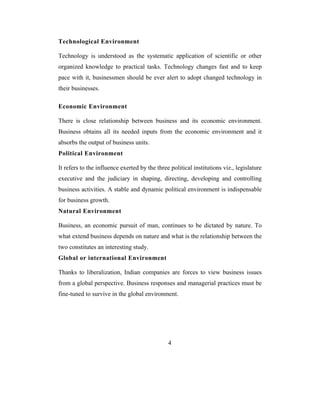 Technological Environment

Technology is understood as the systematic application of scientific or other
organized knowledge to practical tasks. Technology changes fast and to keep
pace with it, businessmen should be ever alert to adopt changed technology in
their businesses.

Economic Environment

There is close relationship between business and its economic environment.
Business obtains all its needed inputs from the economic environment and it
absorbs the output of business units.
Political Environment

It refers to the influence exerted by the three political institutions viz., legislature
executive and the judiciary in shaping, directing, developing and controlling
business activities. A stable and dynamic political environment is indispensable
for business growth.
Natural Environment

Business, an economic pursuit of man, continues to be dictated by nature. To
what extend business depends on nature and what is the relationship between the
two constitutes an interesting study.
Global or international Environment

Thanks to liberalization, Indian companies are forces to view business issues
from a global perspective. Business responses and managerial practices must be
fine-tuned to survive in the global environment.




                                               4
 