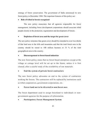 strategy of forest conservation. The government of India announced its new
forest policy in December 1988. The important features of this policy are:
•   Role of tribal in forests recognized

       The new policy enunciates that all agencies responsible for forest
management, including forest development corporations should associate tribal
people closely in the protection, regeneration and development of forests.

•      Depletion of forest area and the target for green cover

The new policy reiterates that green cover should be extended to over two-thirds
of that land area in the hills and mountains and that the total forest area in the
country should be raised to 100 million hectares or 33 % of the total
geographical area in the country.

•      Discouragement to forest-based industries

The new forest policy states that no forest based enterprises except at the
village or cottage level will be set up in the future, unless it is first
cleared, after a careful study of the availability of raw materials.

•      End the system of private forest contractors

The new forest policy advocates an end to the system of contractors
working the forests. The contractors will be replaced by institutions such
as tribal cooperatives, government corporations, etc.

•      Forest land not to be diverted to non-forest uses

The forest department used to assign forestland to individuals or non-
government agencies for the purpose of reforestation.
•      Participatory Forest Management System


                                            41
 