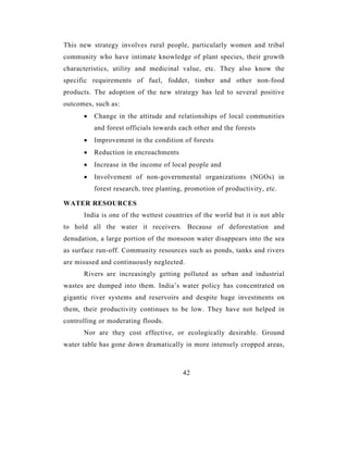 This new strategy involves rural people, particularly women and tribal
community who have intimate knowledge of plant species, their growth
characteristics, utility and medicinal value, etc. They also know the
specific requirements of fuel, fodder, timber and other non-food
products. The adoption of the new strategy has led to several positive
outcomes, such as:
      •   Change in the attitude and relationships of local communities
          and forest officials towards each other and the forests
      •   Improvement in the condition of forests
      •   Reduction in encroachments
      •   Increase in the income of local people and
      •   Involvement of non-governmental organizations (NGOs) in
          forest research, tree planting, promotion of productivity, etc.

WATER RESOURCES
      India is one of the wettest countries of the world but it is not able
to hold all the water it receivers. Because of deforestation and
denudation, a large portion of the monsoon water disappears into the sea
as surface run-off. Community resources such as ponds, tanks and rivers
are misused and continuously neglected.
      Rivers are increasingly getting polluted as urban and industrial
wastes are dumped into them. India’s water policy has concentrated on
gigantic river systems and reservoirs and despite huge investments on
them, their productivity continues to be low. They have not helped in
controlling or moderating floods.
      Nor are they cost effective, or ecologically desirable. Ground
water table has gone down dramatically in more intensely cropped areas,



                                        42
 