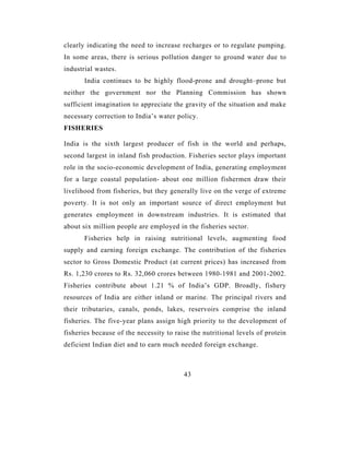 clearly indicating the need to increase recharges or to regulate pumping.
In some areas, there is serious pollution danger to ground water due to
industrial wastes.
       India continues to be highly flood-prone and drought–prone but
neither the government nor the Planning Commission has shown
sufficient imagination to appreciate the gravity of the situation and make
necessary correction to India’s water policy.
FISHERIES

India is the sixth largest producer of fish in the world and perhaps,
second largest in inland fish production. Fisheries sector plays important
role in the socio-economic development of India, generating employment
for a large coastal population- about one million fishermen draw their
livelihood from fisheries, but they generally live on the verge of extreme
poverty. It is not only an important source of direct employment but
generates employment in downstream industries. It is estimated that
about six million people are employed in the fisheries sector.
       Fisheries help in raising nutritional levels, augmenting food
supply and earning foreign exchange. The contribution of the fisheries
sector to Gross Domestic Product (at current prices) has increased from
Rs. 1,230 crores to Rs. 32,060 crores between 1980-1981 and 2001-2002.
Fisheries contribute about 1.21 % of India’s GDP. Broadly, fishery
resources of India are either inland or marine. The principal rivers and
their tributaries, canals, ponds, lakes, reservoirs comprise the inland
fisheries. The five-year plans assign high priority to the development of
fisheries because of the necessity to raise the nutritional levels of protein
deficient Indian diet and to earn much needed foreign exchange.



                                         43
 