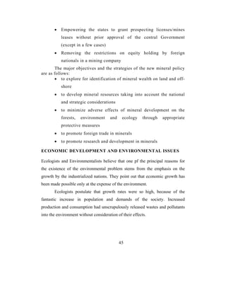 •   Empowering the states to grant prospecting licenses/mines
           leases without prior approval of the central Government
           (except in a few cases)
       •   Removing the restrictions on equity holding by foreign
           nationals in a mining company
       The major objectives and the strategies of the new mineral policy
are as follows:
       • to explore for identification of mineral wealth on land and off-
           shore
       •   to develop mineral resources taking into account the national
           and strategic considerations
       •   to minimize adverse effects of mineral development on the
           forests,   environment      and    ecology     through   appropriate
           protective measures
       •   to promote foreign trade in minerals
       •   to promote research and development in minerals

ECONOMIC DEVELOPMENT AND ENVIRONMENTAL ISSUES

Ecologists and Environmentalists believe that one pf the principal reasons for
the existence of the environmental problem stems from the emphasis on the
growth by the industrialized nations. They point out that economic growth has
been made possible only at the expense of the environment.
       Ecologists postulate that growth rates were so high, because of the
fantastic increase in population and demands of the society. Increased
production and consumption had unscrupulously released wastes and pollutants
into the environment without consideration of their effects.




                                             45
 